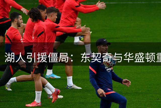 湖人引援僵局：东契奇与华盛顿重聚愿景受阻于薪资压力