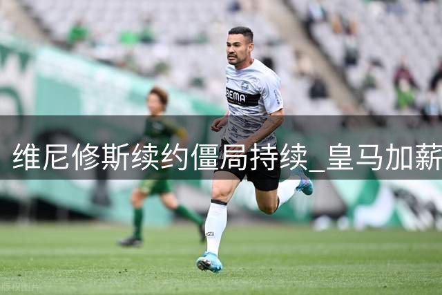 维尼修斯续约僵局持续 皇马加薪提案遭巴西前锋婉拒